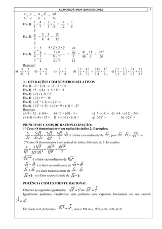 ELABORAÇÃO PROF. RANILDO LOPES 3
d
c
b
a
 =
c
d
b
a
 =
bc
ad
Ex. 1)
7
4
3
2
 =
4
7
3
2
 =
12
14
=
6
7
Ex. 2)
3
4
8
5
=
4
3
8
5
 =
32
15
Ex. 3)
2
1
7
4
8
5
5
2


=
7
2
7
8
8
5
5
5
2
8






=
14
1
40
41
=
1
14
40
41
 =
20
287
Resolver:
a)
5
2
23
11
 b)
9
8
3
4
 c)
8
1
7
3
 d) 






7
4
3
2
 






2
1
4
15
e) 






5
1
3
7
 






8
7
3
4
3 – OPERAÇÕES COM NÚMEROS RELATIVOS
Ex. 1) -2 + (-3)  -2 – 3 = - 5
Ex. 2) +5 – (-8)  5 + 8 = 11
Ex. 3) (-2)  (-3) = 6
Ex. 4) (-3)  5 = -15
Ex. 5) (-2)2
= (-2)  (-2) = 4
Ex. 6) (-3)3
= (-3)2
 (-3) = 9  (-3) = - 27
Resolver:
a) -9 + 12 – (-14) = b) 13 + (-9) – 3 = c) 7 – (-8) = d) -14 – (-12) – 24 =
e) (-3)  (-8) + 25 = f) 9  (-2)  (-3) = g) (-5)2
= h) (-2)5
=
PRINCIPAIS CASOS DE RACIONALIZAÇÃO:
1º Caso: O denominador é um radical de índice 2: Exemplos:
é o fator racionalizante de , pois . = = a
2º Caso: O denominador é um radical de índice diferente de 2. Exemplos:
é o fator racionalizante de
é o fator racionalizante de
é o fator racionalizante de
é o fator racionalizante de
POTÊNCIA COM EXPOENTE RACIONAL
Observe as seguintes igualdades: ou
Igualmente podemos transformar uma potência com expoente fracionário em um radical.
De modo eral, definimos: , com a R,m,n, N, a >0, n>0, m>0
 