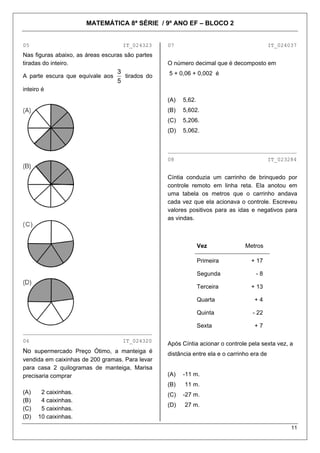MATEMÁTICA 8ª SÉRIE / 9º ANO EF – BLOCO 2
11
05 IT_024323 07 IT_024037
Nas figuras abaixo, as áreas escuras são partes
tiradas do inteiro. O número decimal que é decomposto em
A parte escura que equivale aos
5
3
tirados do
inteiro é
5 + 0,06 + 0,002 é
(A) 5,62.
(B) 5,602.
(C) 5,206.
(D) 5,062.
________________________________________
08 IT_023284
Cíntia conduzia um carrinho de brinquedo por
controle remoto em linha reta. Ela anotou em
uma tabela os metros que o carrinho andava
cada vez que ela acionava o controle. Escreveu
valores positivos para as idas e negativos para
as vindas.
Vez Metros
Primeira + 17
Segunda - 8
Terceira + 13
Quarta + 4
Quinta - 22
Sexta + 7
________________________________________
06 IT_024320
Após Cíntia acionar o controle pela sexta vez, a
distância entre ela e o carrinho era de
No supermercado Preço Ótimo, a manteiga é
vendida em caixinhas de 200 gramas. Para levar
para casa 2 quilogramas de manteiga, Marisa
precisaria comprar (A) -11 m.
(B) 11 m.
(A) 2 caixinhas. (C) -27 m.
(B) 4 caixinhas.
(D) 27 m.
(C) 5 caixinhas.
(D) 10 caixinhas.
 