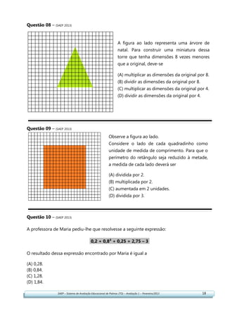 SAEP – Sistema de Avaliação Educacional de Palmas (TO) – Avaliação 1 – Fevereiro/2013 18
Questão 08 – (SAEP 2013)
Questão 09 – (SAEP 2013)
Questão 10 – (SAEP 2013)
A professora de Maria pediu-lhe que resolvesse a seguinte expressão:
0,2 + 0,8² + 0,25 + 2,75 – 3.
O resultado dessa expressão encontrado por Maria é igual a
(A) 0,28.
(B) 0,84.
(C) 1,28.
(D) 1,84.
A figura ao lado representa uma árvore de
natal. Para construir uma miniatura dessa
torre que tenha dimensões 8 vezes menores
que a original, deve-se
(A) multiplicar as dimensões da original por 8.
(B) dividir as dimensões da original por 8.
(C) multiplicar as dimensões da original por 4.
(D) dividir as dimensões da original por 4.
Observe a figura ao lado.
Considere o lado de cada quadradinho como
unidade de medida de comprimento. Para que o
perímetro do retângulo seja reduzido à metade,
a medida de cada lado deverá ser
(A) dividida por 2.
(B) multiplicada por 2.
(C) aumentada em 2 unidades.
(D) dividida por 3.
 