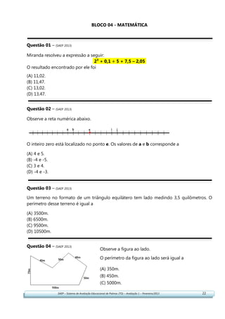 SAEP – Sistema de Avaliação Educacional de Palmas (TO) – Avaliação 1 – Fevereiro/2013 22
BLOCO 04 - MATEMÁTICA
Questão 01 – (SAEP 2013)
Miranda resolveu a expressão a seguir:
2³ + 0,1 ÷ 5 + 7,5 – 2,05.
O resultado encontrado por ele foi
(A) 11,02.
(B) 11,47.
(C) 13,02.
(D) 13,47.
Questão 02 – (SAEP 2013)
Observe a reta numérica abaixo.
O inteiro zero está localizado no ponto e. Os valores de a e b corresponde a
(A) 4 e 5.
(B) -4 e -5.
(C) 3 e 4.
(D) -4 e -3.
Questão 03 – (SAEP 2013)
Um terreno no formato de um triângulo equilátero tem lado medindo 3,5 quilômetros. O
perímetro desse terreno é igual a
(A) 3500m.
(B) 6500m.
(C) 9500m.
(D) 10500m.
Questão 04 – (SAEP 2013)
Observe a figura ao lado.
O perímetro da figura ao lado será igual a
(A) 350m.
(B) 450m.
(C) 5000m.
(D) 7000m.
 