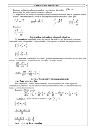ELABORAÇÃO PROF. RANILDO LOPES 4
Podemos também transformar um radical com expoente fracionário:
Propriedade das potências com expoentes racionais
As propriedades das potências com expoentes racionais são as mesmas para os expoentes inteiros.
Sendo a e b números reais e positivos e os expoentes números racionais, temos que:
Exemplo:
Potenciação e radiciação de números fracionários
Na potenciação, quando elevamos um número fracionário a um determinado expoente,
estamos elevando o numerador e o denominador a esse expoente, conforme os exemplos abaixo:
Na radiciação, quando aplicamos a raiz quadrada a um número fracionário, estamos aplicando
essa raiz ao numerador e ao denominador, conforme o exemplo abaixo:
OPERAÇÕES COM NÚMEROS RACIONAIS
ADIÇÃO E SUBTRAÇÃO
Para simplificar a escrita, transformamos a adição e subtração em somas algébricas.
Eliminamos os parenteses e escrevemos os números um ao lado do outro, da mesma forma como
fazemos com os números inteiros.
Exemplo 1: Qual é a soma:
Exemplo 2: Calcule o valor da expressão
MULTIPLICAÇÃO E DIVISÃO
 