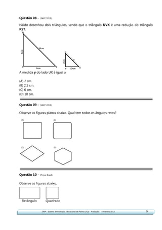 SAEP – Sistema de Avaliação Educacional de Palmas (TO) – Avaliação 1 – Fevereiro/2013 24
Questão 08 – (SAEP 2013)
Naldo desenhou dois triângulos, sendo que o triângulo UVX é uma redução do triângulo
RST.
A medida y do lado UX é igual a
(A) 2 cm.
(B) 2,5 cm.
(C) 6 cm.
(D) 10 cm.
Questão 09 – (SAEP 2013)
Observe as figuras planas abaixo. Qual tem todos os ângulos retos?
Questão 10 – (Prova Brasil)
Observe as figuras abaixo.
Retângulo Quadrado
 