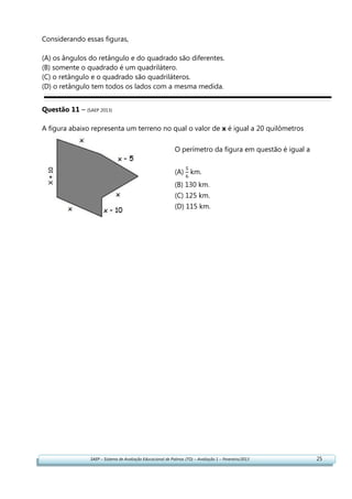 SAEP – Sistema de Avaliação Educacional de Palmas (TO) – Avaliação 1 – Fevereiro/2013 25
Considerando essas figuras,
(A) os ângulos do retângulo e do quadrado são diferentes.
(B) somente o quadrado é um quadrilátero.
(C) o retângulo e o quadrado são quadriláteros.
(D) o retângulo tem todos os lados com a mesma medida.
Questão 11 – (SAEP 2013)
A figura abaixo representa um terreno no qual o valor de x é igual a 20 quilômetros
O perímetro da figura em questão é igual a
(A) km.
(B) 130 km.
(C) 125 km.
(D) 115 km.
 