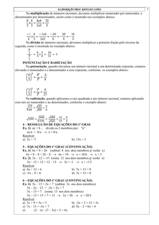 ELABORAÇÃO PROF. RANILDO LOPES 5
Na multiplicação de números racionais, devemos multiplicar numerador por numerador, e
denominador por denominador, assim como é mostrado nos exemplos abaixo:
Na divisão de números racionais, devemos multiplicar a primeira fração pelo inverso da
segunda, como é mostrado no exemplo abaixo:
POTENCIAÇÃO E RADICIAÇÃO
Na potenciação, quando elevamos um número racional a um determinado expoente, estamos
elevando o numerador e o denominador a esse expoente, conforme os exemplos abaixo:
Na radiciação, quando aplicamos a raiz quadrada a um número racional, estamos aplicando
essa raiz ao numerador e ao denominador, conforme o exemplo abaixo:
4 – RESOLUÇÃO DE EQUAÇÕES DO 1º GRAU
Ex. 1) ax = b , divide os 2 membros por “a”
ax/a = b/a  x = b/a
Resolver:
a) 3x = -7 b) 15x = 3
5 – EQUAÇÕES DO 1º GRAU (CONTINUAÇÃO)
Ex. 1) 6x + 8 = 26 (subtrai 8 nos dois membros p/ isolar x)
6x + 8 – 8 = 26 – 8  6x = 18  x = 18/6  x = 3
Ex. 2) 3x – 12 = -13 (soma 12 nos dois membros p/ isolar x)
3x – 12 + 12 = 12 – 13  3x = -1  x = -1/3
Resolver:
a) 4x + 12 = 6 b) 7x + 13 = 9
c) -5x – 9 = 6 d) 3x + 15 = 0
6 – EQUAÇÕES DO 1º GRAU (CONTINUAÇÃO)
Ex. 1) 5x – 13 = 2x + 7 (subtrai 2x nos dois membros)
5x – 2x – 13 = -2x + 2x + 7
3x – 13 = 7 (soma 13 nos dois membros)
3x – 13 + 13 = 7 + 13  3x = 20  x = 20/3
Resolver:
a) 3x + 9 = 5x + 3 b) -2x + 3 = 12 + 3x
c) 7x – 13 = -3x + 7 d) 9x – 2 = 6x + 4
e) (2 – x) – (7 – 3x) = 5 + 6x
 