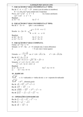 ELABORAÇÃO PROF. RANILDO LOPES 6
7 – EQUAÇÃO DO 2º GRAU INCOMPLETA (1º TIPO)
Ex. 1) x2
= 4  2
x = 4 (extrai a raiz de ambos os membros)
X =  2 (Eq. do 2º grau sempre tem 2 respostas)
Prova: (x)2
= (+2)2
 x2
= 4 As 2 raízes satisfazem
(x)2
= (-2)2
 x2
= 4
Resolver:
a) 3x2
= 12 b) x2
= 7
8 – EQUAÇÃO DO 2º GRAU INCOMPLETA (2º TIPO)
Ex. 1) x2
– 2x = 0 (põe x em evidência)
x – 2 = 0  x = 2
Resulta (x – 2)x = 0
x = 0  x = 0
Resolver:
a) 4x2
– 8x = 0 b) x2
+ 3x = 0
c) 3x2
+ 7x = 0 d) x2
– 5x = 0
9 – EQUAÇÃO DO 2º GRAU COMPLETA
Forma: ax2
+ bx + c = 0
Solução:  = b2
– 4ac ,  > 0 (solução real, 2 raízes diferentes)
 = 0 (sol. real, 2 raízes iguais)
Fórmula: x =
a
b
2



ou x’ = (-b +  ) / 2a x” = (-b -  )/2a
Ex. 1) 2x2
+ 5x + 2 = 0
 = 2
2
4
25 

 = 16
25  = 9 = 3
Soluções: x’ = (-5 + 3) / 4 = -2/4 = -1/2
x” = (-5 – 3) / 4 = -8/4 = -2
Resolver:
a) x2
– 5x + 6 = 0 b) x2
– 6x + 8 = 0
c) 3x2
+ 11x + 8 = 0
10 – RADICAIS
n m
A  A = radicando; n = índice da raiz e m = expoente do radicando
n m
A = Am/n
(fórmula geral)
Ex. 1) 4 = 2 2
2 = 22/2
= 21
= 2
Ex. 2) 3
27 = 3 3
3 = 3
Ex. 3) 5
1024 = 5 10
2 = 210/5
= 22
= 4
Ex. 4)  2
x = x  x = 2
x = x
11 – OPERAÇÕES COM RADICAIS
Ex. 1) x  x = 2
x = x2/2
= x
Ex. 2) x  y = y
x
Ex. 3) 3
8 = 3 3
2 = 2
 