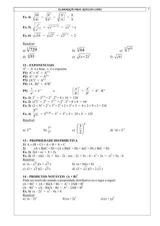 ELABORAÇÃO PROF. RANILDO LOPES 7
Ex. 4)
81
64
= 2
2
9
8
=
2
9
8






=
9
8
Ex. 5) 2

n
n
x
x
= )
2
( 
 n
n
x = 2
x = x
Ex. 6) 16 = 4
2 = 2
/
4
2 = 2
Resolver:
a)
3
729 b)
3
64 c)
5 10
7
d)
4
81 e)
2
)
2
( 
x f) 81
12 – EXPONENCIAIS
Ax
- A é a base, x é o expoente
P1) Ax
 Ay
= Ax+y
P2) Ax
/ Ay
= Ax-y
P3) (Ax
)y
= Ax.y
P4) (A . B)x
= Ax
Bx
P5) x
x
A
A


1
e
x
B
A






= x
x
B
A
= Ax
. B-x
Ex. 1) 27
= 23+4
= 23
. 24
= 8  16 = 128
Ex. 2) (22
)3
= 26
= 23+3
= 23
. 23
= 8  8 = 64
Ex. 3) (2  3)3
= 23
 33
= 22
 2  32
 3 = 4  2  9  3 = 216
Ex. 4) 20
23
5
5
= 523-20
= 53
= 52
 5 = 25  5 = 125
Resolver:
a) 210
b) 2
4
7
7
c)
4
2
3






d) 16  2-3
13 - PROPRIEDADE DISTRIBUTIVA
1) A  (B + C) = A  B + A  C
2) (A  B)(C + D) = (A  B)(C + D) = A(C + D)  B(C + D)
Ex. 1) 2(4 + x) = 8 + 2x
Ex. 2) (3 – x)(x – 2) = 3(x – 2) – x(x – 2) = 3x – 6 – x2
+ 2x = -x2
+ 5x – 6
Resolver:
a) (x - 7 )(x + 7 ) b) (a + b)(a + b)
c) (2 + 3 )(2 - 3 ) d) (2 + x )(3 + 2 x )
14 – PRODUTOS NOTÁVEIS (A + B)2
Pode ser resolvido usando a propriedade distributiva ou a regra a seguir:
(A + B)2
= (A + B)(A + B) = A2
+ 2AB + B2
(A – B)2
= (A – B)(A – B) = A2
– 2AB + B2
Ex. 1) (x – 2)2
= x2
– 4x + 4
Resolver:
a) (x – 3)2
b) (a + 2)2
c) (x + y)2
 