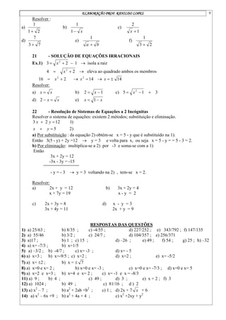 ELABORAÇÃO PROF. RANILDO LOPES 9
Resolver :
a)
2
1
1

b)
x

1
1
c)
1
2

x
d)
7
3
7

e)
b
a 
1
f)
2
3
1

21 - SOLUÇÃO DE EQUAÇÕES IRRACIONAIS
Ex.1) 1
2
3 2


 x  isola a raiz
2
4 2

 x  eleva ao quadrado ambos os membros
2
16 2

 x  14
2

x  14


x
Resolver:
a) x
x  b) 1
2 
 x c) 3
1
5 2


 x
d) x
x 

2 e) x
x 
 1
22 - Resolução de Sistemas de Equações a 2 Incógnitas
Resolver o sistema de equações: existem 2 métodos; substituição e eliminação.
)
2
5
)
1
12
2
3




y
x
y
x
a) Por substituição : da equação 2) obtém-se x = 5 - y que é substituído na 1).
Então 3(5 - y) + 2y =12  y = 3 e volta para x, ou seja x = 5 - y = = 5 - 3 = 2.
b) Por eliminação: multiplica-se a 2) por -3 e soma-se com a 1)
Então
3x + 2y = 12
-3x - 3y = -15
- y = - 3  y = 3 voltando na 2) , tem-se x = 2.
Resolver:
a) 2x + y = 12 b) 3x + 2y = 4
x + 7y = 19 x - y = 2
c) 2x + 3y = 8 d) x - y = 3
3x + 4y = 11 2x + y = 9
RESPOSTAS DAS QUESTÕES
1) a) 25/63 ; b) 8/35 ; c) -4/55 ; d) 227/252 ; e) 343/792 ; f) 147/135
2) a) 55/46 b) 3/2 ; c) 24/7 ; d) 104/357 ; e) 256/371
3) a)17 ; b) 1 ; c) 15 ; d) –26 ; e) 49 ; f) 54 ; g) 25 ; h) –32
4) a) x= -7/3 ; b) x=1/5
5) a) –3/2 ; b) -4/7 ; c) x= -3 ; d) x= - 5
6) a) x=3 ; b) x=-9/5 ; c) x=2 ; d) x=2 ; e) x= -5/2
7) a) x= 2 ; b) x =  7
8) a) x=0 e x= 2 ; b) x=0 e x= -3 ; c) x=0 e x= -7/3 ; d) x=0 e x= 5
9) a) x=2 e x=3 ; b) x=4 e x= 2 ; c) x= -1 e x = -8/3
11) a) 9 ; b) 4 ; c) 49 ; d) 3 ; e) x + 2 ; f) 3
12) a) 1024 ; b) 49 ; c) 81/16 ; d ) 2
13) a) x2
– 7 ; b) a2
+ 2ab +b2
; c) 1 ; d) 2x + 7 x + 6
14) a) x2
– 6x +9 ; b) a2
+ 4a + 4 ; c) x2
+2xy + y2
 
