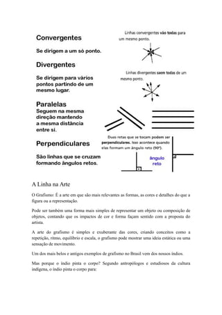 A Linha na Arte
O Grafismo: É a arte em que são mais relevantes as formas, as cores e detalhes do que a
figura ou a representação.
Pode ser também uma forma mais simples de representar um objeto ou composição de
objetos, contando que os impactos de cor e forma façam sentido com a proposta do
artista.
A arte do grafismo é simples e exuberante das cores, criando conceitos como a
repetição, ritmo, equilíbrio e escala, o grafismo pode mostrar uma ideia estática ou uma
sensação de movimento.
Um dos mais belos e antigos exemplos de grafismo no Brasil vem dos nossos índios.
Mas porque o índio pinta o corpo? Segundo antropólogos e estudiosos da cultura
indígena, o índio pinta o corpo para:
 