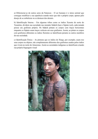 a) Diferenciar-se de outros seres da Natureza – O ser humano é o único animal que
consegue modificar a sua aparência usando meio que não o próprio corpo, apenas pelo
desejo de se embelezar ou se destacar dos demais.
b) Identificação Interna – Em algumas tribos como os índios Xerente do norte do
Tocantins, dividem sua sociedade nas metades Sdakrã (lua) e Siptato (sol), cada metade
possui um grafismo próprio. Os Sdakrã pintam os corpos com traços horizontais
enquanto os Siptato usam traços verticais em seus grafismos. Assim, ao pintar os corpos
com grafismos diferentes os índios Xerentes se identificam perante os outros membros
da sua sociedade.
c) Identificação Étnica – As pinturas que os índios do Xingu, por exemplo, usam nos
seus corpos ou objetos, são completamente diferentes dos grafismos usados pelos índios
que vivem no norte do Amazonas. Assim as sociedades indígenas se identificam criando
sua própria linguagem visual
 