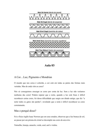 Aula 03
A Cor…Luz, Pigmento e Mondrian
O mundo que nos cerca é colorido, a cor está em todas as partes das formas mais
variadas. Mas de onde vêm as cores?
Nós só conseguimos enxergar as cores por conta da luz. Sem a luz não veríamos
nenhuma das cores! Podem reparar que a noite, quando a luz está fraca é difícil
reconhecer certas cores, foi dessa dificuldade que surgiu um ditado antigo, que diz “a
noite todos os gatos são pardos”, revelando que a noite é difícil reconhecer as cores
corretamente.
Mas o porquê disso?
Foi o físico inglês Isaac Newton que em seus estudos, observou que a luz branca do sol,
ao passar por um prisma de cristal se decompõe nas cores do arco-íris:
Vermelho, laranja, amarelo, verde, azul, anil e violeta.
 