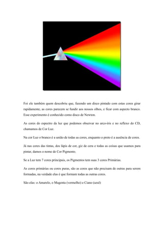 Foi ele também quem descobriu que, fazendo um disco pintado com estas cores girar
rapidamente, as cores parecem se fundir aos nossos olhos, e ficar com aspecto branco.
Esse experimento é conhecido como disco de Newton.
As cores do espectro da luz que podemos observar no arco-íris e no reflexo do CD,
chamamos de Cor Luz.
Na cor Luz o branco é a união de todas as cores, enquanto o preto é a ausência de cores.
Já nas cores das tintas, dos lápis de cor, giz de cera e todas as coisas que usamos para
pintar, damos o nome de Cor Pigmento.
Se a Luz tem 7 cores principais, os Pigmentos tem suas 3 cores Primárias.
As cores primárias ou cores puras, são as cores que não precisam de outras para serem
formadas, na verdade elas é que formam todas as outras cores.
São elas: o Amarelo, o Magenta (vermelho) e Ciano (azul)
 