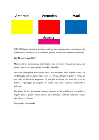 OBS: O Magenta é como se fosse um rosa bem forte, mas raramente encontramos esta
cor nas caixas de lápis de cor ou canetinha, por isso, usamos para trabalhos o vermelho.
Na História da Arte:
Muitos pintores na história da arte fizeram obras com cores primárias ou puras, mas
vamos conhecer um pouco mais o artista Piet Mondrian.
Mondrian foi um pintor holandês que levou a arte abstrata ao limite máximo. Através da
simplificação tanto na composição como no colorido, ele tentava expor os princípios
que estão por baixo das aparências. Ele defendia a ideia de que a arte não devia se
limitar a reprodução de imagens, de objetos reais, mas expressar unicamente o
universal.
Ele deixou de lado as texturas e curvas, passando a criar trabalhos só com linhas e
ângulos retos, e pintar somente com as cores primárias, (amarelo, vermelho e azul),
além do preto e branco.
Composição com cores B
 