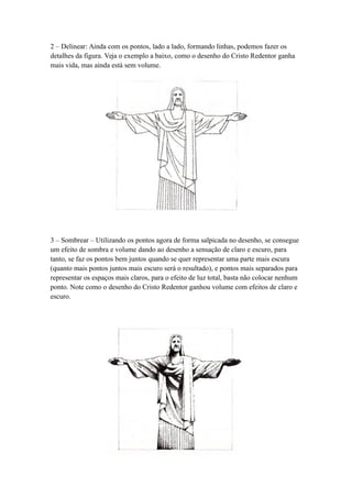 2 – Delinear: Ainda com os pontos, lado a lado, formando linhas, podemos fazer os
detalhes da figura. Veja o exemplo a baixo, como o desenho do Cristo Redentor ganha
mais vida, mas ainda está sem volume.
3 – Sombrear – Utilizando os pontos agora de forma salpicada no desenho, se consegue
um efeito de sombra e volume dando ao desenho a sensação de claro e escuro, para
tanto, se faz os pontos bem juntos quando se quer representar uma parte mais escura
(quanto mais pontos juntos mais escuro será o resultado), e pontos mais separados para
representar os espaços mais claros, para o efeito de luz total, basta não colocar nenhum
ponto. Note como o desenho do Cristo Redentor ganhou volume com efeitos de claro e
escuro.
 