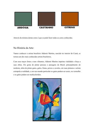 Através da mistura destas cores é que se pode fazer todas as cores conhecidas.
Na História da Arte:
Vamos conhecer o artista brasileiro Aldemir Martins, nascido no interior do Ceará, se
tornou um dos mais conhecidos artista brasileiros.
Com seus traços fortes e tons vibrantes, Aldemir Martins imprime vitalidade e força a
suas obras. Ele gosta de pintar pessoas e paisagens do Brasil, principalmente do
nordeste, além de pintar gatos, galos, frutas, peixes e cavalos, em suas pinturas o artista
extrapola a realidade, e em seu mundo particular os gatos podem ser azuis, ou vermelho
e os galos podem ser multicoloridos.
 