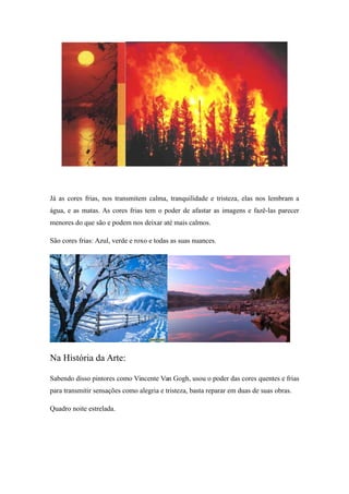 Já as cores frias, nos transmitem calma, tranquilidade e tristeza, elas nos lembram a
água, e as matas. As cores frias tem o poder de afastar as imagens e fazê-las parecer
menores do que são e podem nos deixar até mais calmos.
São cores frias: Azul, verde e roxo e todas as suas nuances.
Na História da Arte:
Sabendo disso pintores como Vincente Van Gogh, usou o poder das cores quentes e frias
para transmitir sensações como alegria e tristeza, basta reparar em duas de suas obras.
Quadro noite estrelada.
 