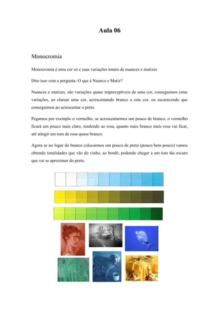 Aula 06
Monocromia
Monocromia é uma cor só e suas variações tonais de nuances e matizes
Dito isso vem a pergunta: O que é Nuance e Matiz?
Nuances e matizes, são variações quase imperceptíveis de uma cor, conseguimos estas
variações, ao clarear uma cor, acrescentando branco a esta cor, ou escurecendo que
conseguimos ao acrescentar o preto.
Pegamos por exemplo o vermelho, se acrescentarmos um pouco de branco, o vermelho
ficará um pouco mais claro, tendendo ao rosa, quanto mais branco mais rosa vai ficar,
até atingir um tom de rosa quase branco.
Agora se no lugar do branco colocarmos um pouco de preto (pouco bem pouco) vamos
obtendo tonalidades que vão do vinho, ao bordô, podendo chegar a um tom tão escuro
que vai se aproximar do preto.
 
