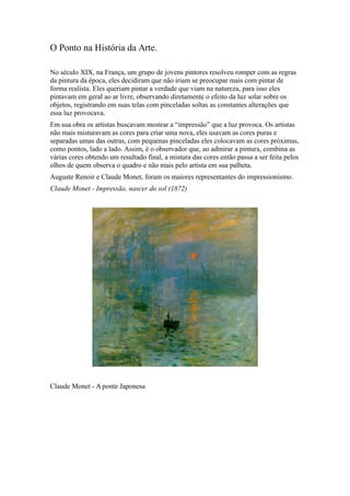O Ponto na História da Arte.
No século XIX, na França, um grupo de jovens pintores resolveu romper com as regras
da pintura da época, eles decidiram que não iriam se preocupar mais com pintar de
forma realista. Eles queriam pintar a verdade que viam na natureza, para isso eles
pintavam em geral ao ar livre, observando diretamente o efeito da luz solar sobre os
objetos, registrando em suas telas com pinceladas soltas as constantes alterações que
essa luz provocava.
Em sua obra os artistas buscavam mostrar a “impressão” que a luz provoca. Os artistas
não mais misturavam as cores para criar uma nova, eles usavam as cores puras e
separadas umas das outras, com pequenas pinceladas eles colocavam as cores próximas,
como pontos, lado a lado. Assim, é o observador que, ao admirar a pintura, combina as
várias cores obtendo um resultado final, a mistura das cores então passa a ser feita pelos
olhos de quem observa o quadro e não mais pelo artista em sua palheta.
Auguste Renoir e Claude Monet, foram os maiores representantes do impressionismo.
Claude Monet - Impressão, nascer do sol (1872)
Claude Monet - A ponte Japonesa
 