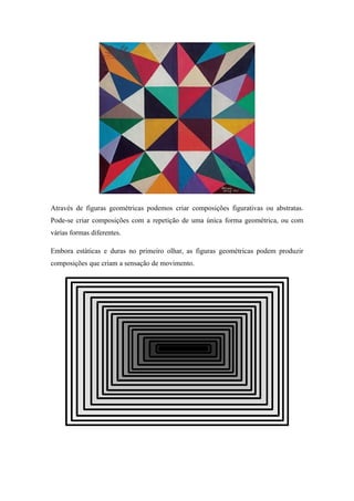 Através de figuras geométricas podemos criar composições figurativas ou abstratas.
Pode-se criar composições com a repetição de uma única forma geométrica, ou com
várias formas diferentes.
Embora estáticas e duras no primeiro olhar, as figuras geométricas podem produzir
composições que criam a sensação de movimento.
 