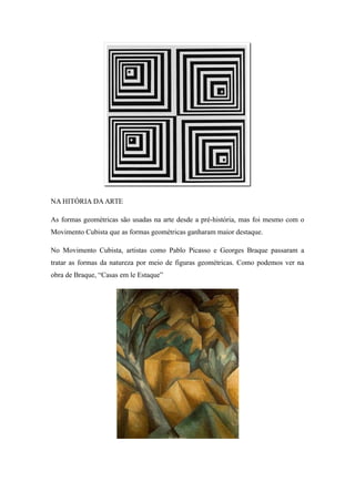 NA HITÓRIA DA ARTE
As formas geométricas são usadas na arte desde a pré-história, mas foi mesmo com o
Movimento Cubista que as formas geométricas ganharam maior destaque.
No Movimento Cubista, artistas como Pablo Picasso e Georges Braque passaram a
tratar as formas da natureza por meio de figuras geométricas. Como podemos ver na
obra de Braque, “Casas em le Estaque”
 