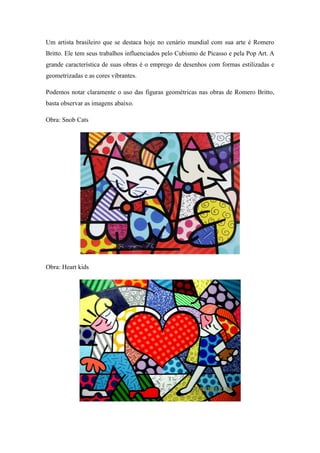 Um artista brasileiro que se destaca hoje no cenário mundial com sua arte é Romero
Britto. Ele tem seus trabalhos influenciados pelo Cubismo de Picasso e pela Pop Art. A
grande característica de suas obras é o emprego de desenhos com formas estilizadas e
geometrizadas e as cores vibrantes.
Podemos notar claramente o uso das figuras geométricas nas obras de Romero Britto,
basta observar as imagens abaixo.
Obra: Snob Cats
Obra: Heart kids
 