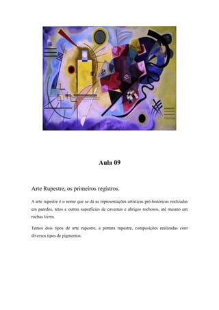 Aula 09
Arte Rupestre, os primeiros registros.
A arte rupestre é o nome que se dá as representações artísticas pré-históricas realizadas
em paredes, tetos e outras superfícies de cavernas e abrigos rochosos, até mesmo em
rochas livres.
Temos dois tipos de arte rupestre, a pintura rupestre, composições realizadas com
diversos tipos de pigmentos.
 