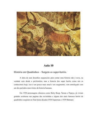 Aula 10
História em Quadrinhos – Surgem os super-heróis.
A ideia de usar desenhos sequenciais para contar uma historia não é nova, na
verdade vem desde a pré-história, mas a historia dos super heróis como nós os
conhecemos hoje, isso é um pouco mais atual e seu surgimento, vem entrelaçado com
um dos períodos mais tristes da historia humana.
Em 1930 personagens clássicos como Betty Boop, Tarzan e Popeye, já viviam
grandes aventuras nas paginas das revistinhas e alguns dos mais famosos heróis de
quadrinhos surgiram no final desta década (1938 Superman e 1939 Batman).
 