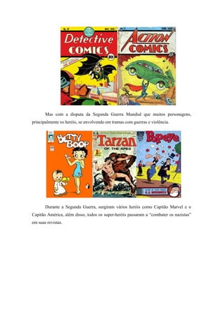 Mas com a disputa da Segunda Guerra Mundial que muitos personagens,
principalmente os heróis, se envolvendo em tramas com guerras e violência.
Durante a Segunda Guerra, surgiram vários heróis como Capitão Marvel e o
Capitão América, além disso, todos os super-heróis passaram a “combater os nazistas”
em suas revistas.
 