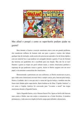 Mas afinal o porquê e como os super-heróis podiam ajudar na
guerra?
Bem durante a Guerra o exercito americano estava com um grande problema,
eles mandavam milhares de homens todo ano para a guerra e muitos não tinham
qualquer tipo de instrução, sendo assim eles precisavam aprender a ler de forma rápida e
com um material leve e que pudesse ser carregado durante a guerra. O uso do formato
das historias em quadrinhos foi o escolhido para esta função. Mas não foi só isso!
Durante a guerra as tropas em geral sofriam muito, e muitos Americanos perdiam a
esperança de que pudessem vencer a guerra. Assim os Heróis surgiam com um novo
papel, o de aumentar a autoestima dos Americanos.
Demonstrando o patriotismo em seus uniformes, os Heróis mostravam ao povo,
que o lado certo (Americano) era mais forte e sempre vencia, pois, lutavam pela Justiça,
Honra e Lealdade, não é a toa que este é o tema da Liga da Justiça, e também uma das
frases mais faladas pelos super-heróis. Basta lembrar-se do filme “Capitão América”, e
ver como o Capitão América foi convocado para “Levantar a moral” das tropas
americanas durante a Segunda Guerra.
Após a Segunda Guerra, veio a famosa Guerra Fria. Agora os heróis não lutavam
mais contra o Hittler, mas sim contra o comunismo ou a União Soviética. A temática
permaneceu, e toda uma nova legião de heróis surgiu para defender a democracia.
 