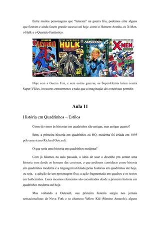 Entre muitos personagens que “lutaram” na guerra fria, podemos citar alguns
que fizeram e ainda fazem grande sucesso até hoje, como o Homem-Aranha, os X-Men,
o Hulk e o Quarteto Fantástico.
Hoje sem a Guerra Fria, e sem outras guerras, os Super-Heróis lutam contra
Super-Vilões, invasores extraterrenos e tudo que a imaginação dos roteiristas permitir.
Aula 11
História em Quadrinhos – Estilos
Como já vimos às historias em quadrinhos são antigas, mas antigas quanto?
Bem, a primeira historia em quadrinhos ou HQ, moderna foi criada em 1895
pelo americano Richard Outcault.
O que seria uma historia em quadrinhos moderna?
Com já falamos na aula passada, a ideia de usar o desenho pra contar uma
historia vem desde os homens das cavernas, o que podemos considerar como historia
em quadrinhos moderna é a linguagem utilizada pelas historias em quadrinhos até hoje,
ou seja, a adoção de um personagem fixo, a ação fragmentada em quadros e os textos
em balõezinhos. Esses mesmos elementos são encontrados desde a primeira historia em
quadrinhos moderna até hoje.
Mas voltando a Outcault, sua primeira historia surgiu nos jornais
sensacionalistas de Nova York e se chamava Yellow Kid (Menino Amarelo), alguns
 
