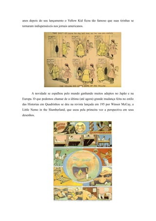 anos depois do seu lançamento o Yellow Kid ficou tão famoso que suas tirinhas se
tornaram indispensáveis nos jornais americanos.
A novidade se espalhou pelo mundo ganhando muitos adeptos no Japão e na
Europa. O que podemos chamar de a última (até agora) grande mudança feita no estilo
das Historias em Quadrinhos se deu na revista lançada em 195 por Winsor McCay, a
Little Nemo in the Slumberland, que usou pela primeira vez a perspectiva em seus
desenhos.
 
