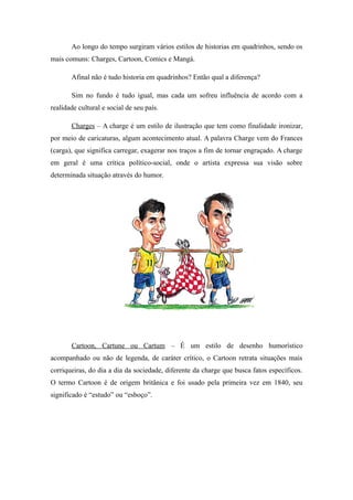 Ao longo do tempo surgiram vários estilos de historias em quadrinhos, sendo os
mais comuns: Charges, Cartoon, Comics e Mangá.
Afinal não é tudo historia em quadrinhos? Então qual a diferença?
Sim no fundo é tudo igual, mas cada um sofreu influência de acordo com a
realidade cultural e social de seu país.
Charges – A charge é um estilo de ilustração que tem como finalidade ironizar,
por meio de caricaturas, algum acontecimento atual. A palavra Charge vem do Frances
(carga), que significa carregar, exagerar nos traços a fim de tornar engraçado. A charge
em geral é uma crítica político-social, onde o artista expressa sua visão sobre
determinada situação através do humor.
Cartoon, Cartune ou Cartum – É um estilo de desenho humorístico
acompanhado ou não de legenda, de caráter crítico, o Cartoon retrata situações mais
corriqueiras, do dia a dia da sociedade, diferente da charge que busca fatos específicos.
O termo Cartoon é de origem britânica e foi usado pela primeira vez em 1840, seu
significado é “estudo” ou “esboço”.
 