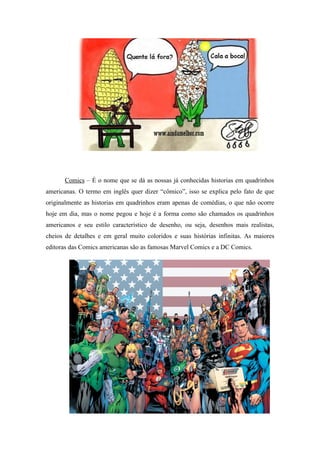 Comics – É o nome que se dá as nossas já conhecidas historias em quadrinhos
americanas. O termo em inglês quer dizer “cômico”, isso se explica pelo fato de que
originalmente as historias em quadrinhos eram apenas de comédias, o que não ocorre
hoje em dia, mas o nome pegou e hoje é a forma como são chamados os quadrinhos
americanos e seu estilo característico de desenho, ou seja, desenhos mais realistas,
cheios de detalhes e em geral muito coloridos e suas histórias infinitas. As maiores
editoras das Comics americanas são as famosas Marvel Comics e a DC Comics.
 