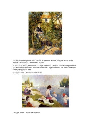 O Pontilhismo surge em 1886, com os artistas Paul Sinac e Georges Seurat, sendo
Seurat considerado o criador desta técnica.
A diferença entre o pontilhismo e o impressionismo, consistia em trocar as pinceladas
por pontos uniformes e da mesma forma que no impressionismo, é o observador quem
tem a percepção da cena.
Georges Seurat - Banhistas em Asnières.
Georges Seurat - Jovem a Empoar-se
 