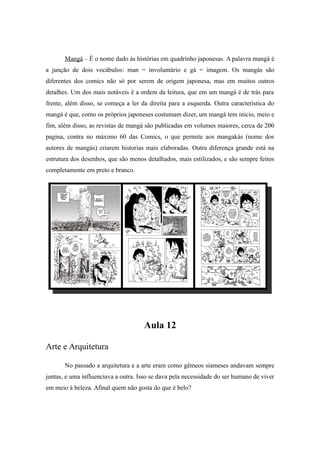 Mangá – É o nome dado ás histórias em quadrinho japonesas. A palavra mangá é
a junção de dois vocábulos: man = involuntário e gá = imagem. Os mangás são
diferentes dos comics não só por serem de origem japonesa, mas em muitos outros
detalhes. Um dos mais notáveis é a ordem da leitura, que em um mangá é de trás para
frente, além disso, se começa a ler da direita para a esquerda. Outra característica do
mangá é que, como os próprios japoneses costumam dizer, um mangá tem inicio, meio e
fim, além disso, as revistas de mangá são publicadas em volumes maiores, cerca de 200
pagina, contra no máximo 60 das Comics, o que permite aos mangakás (nome dos
autores de mangás) criarem historias mais elaboradas. Outra diferença grande está na
estrutura dos desenhos, que são menos detalhados, mais estilizados, e são sempre feitos
completamente em preto e branco.
Aula 12
Arte e Arquitetura
No passado a arquitetura e a arte eram como gêmeos siameses andavam sempre
juntas, e uma influenciava a outra. Isso se dava pela necessidade do ser humano de viver
em meio à beleza. Afinal quem não gosta do que é belo?
 