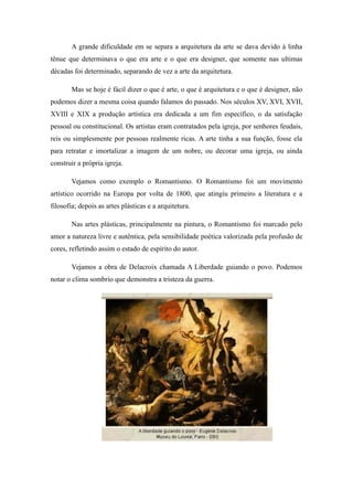A grande dificuldade em se separa a arquitetura da arte se dava devido à linha
tênue que determinava o que era arte e o que era designer, que somente nas ultimas
décadas foi determinado, separando de vez a arte da arquitetura.
Mas se hoje é fácil dizer o que é arte, o que é arquitetura e o que é designer, não
podemos dizer a mesma coisa quando falamos do passado. Nos séculos XV, XVI, XVII,
XVIII e XIX a produção artística era dedicada a um fim específico, o da satisfação
pessoal ou constitucional. Os artistas eram contratados pela igreja, por senhores feudais,
reis ou simplesmente por pessoas realmente ricas. A arte tinha a sua função, fosse ela
para retratar e imortalizar a imagem de um nobre, ou decorar uma igreja, ou ainda
construir a própria igreja.
Vejamos como exemplo o Romantismo. O Romantismo foi um movimento
artístico ocorrido na Europa por volta de 1800, que atingiu primeiro a literatura e a
filosofia; depois as artes plásticas e a arquitetura.
Nas artes plásticas, principalmente na pintura, o Romantismo foi marcado pelo
amor a natureza livre e autêntica, pela sensibilidade poética valorizada pela profusão de
cores, refletindo assim o estado de espírito do autor.
Vejamos a obra de Delacroix chamada A Liberdade guiando o povo. Podemos
notar o clima sombrio que demonstra a tristeza da guerra.
 