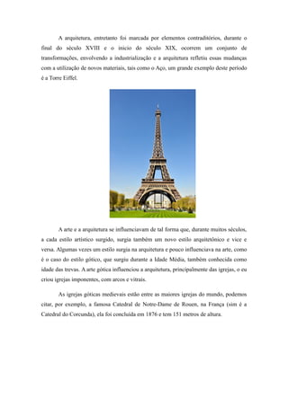 A arquitetura, entretanto foi marcada por elementos contraditórios, durante o
final do século XVIII e o inicio do século XIX, ocorrem um conjunto de
transformações, envolvendo a industrialização e a arquitetura refletiu essas mudanças
com a utilização de novos materiais, tais como o Aço, um grande exemplo deste período
é a Torre Eiffel.
A arte e a arquitetura se influenciavam de tal forma que, durante muitos séculos,
a cada estilo artístico surgido, surgia também um novo estilo arquitetônico e vice e
versa. Algumas vezes um estilo surgia na arquitetura e pouco influenciava na arte, como
é o caso do estilo gótico, que surgiu durante a Idade Média, também conhecida como
idade das trevas. A arte gótica influenciou a arquitetura, principalmente das igrejas, o eu
criou igrejas imponentes, com arcos e vitrais.
As igrejas góticas medievais estão entre as maiores igrejas do mundo, podemos
citar, por exemplo, a famosa Catedral de Notre-Dame de Rouen, na França (sim é a
Catedral do Corcunda), ela foi concluída em 1876 e tem 151 metros de altura.
 