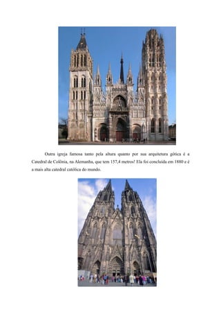 Outra igreja famosa tanto pela altura quanto por sua arquitetura gótica é a
Catedral de Colônia, na Alemanha, que tem 157,4 metros! Ela foi concluída em 1880 e é
a mais alta catedral católica do mundo.
 