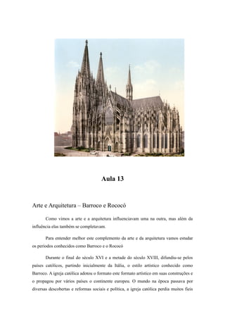 Aula 13
Arte e Arquitetura – Barroco e Rococó
Como vimos a arte e a arquitetura influenciavam uma na outra, mas além da
influência elas também se completavam.
Para entender melhor este complemento da arte e da arquitetura vamos estudar
os períodos conhecidos como Barroco e o Rococó
Durante o final do século XVI e a metade do século XVIII, difundiu-se pelos
países católicos, partindo inicialmente da Itália, o estilo artístico conhecido como
Barroco. A igreja católica adotou o formato este formato artístico em suas construções e
o propagou por vários países o continente europeu. O mundo na época passava por
diversas descobertas e reformas sociais e política, a igreja católica perdia muitos fieis
 