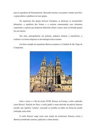 para os seguidores do Protestantismo. Buscando mostrar o seu poder e manter seus fieis,
a igreja adotou a opulência em suas igrejas.
Na arquitetura das igrejas barrocas Europeias, se destacam as monumentais
dimensões, a opulência das formas e a extrema ornamentação com elementos
contorcidos e espirais que produzem diferentes efeitos visuais, tanto na fachada quanto
em seu interior.
Nas artes, principalmente nas pinturas, podemos destacar o naturalismo, o
realismo e os temas religiosos ou da mitologia Greco-romana.
Um bom exemplo da arquitetura Barroca europeia é a Catedral de São Tiago de
Compostela.
Entre o inicio e o fim do século XVIII, floresce na Europa o estilo conhecido
como Rococó. Nascido em Paris, o estilo ganha o nome derivado da palavra francesa
rocaille, que significa “concha”, associado as rocaillas ou talhas em forma de concha
estilizada, neste estilo.
O estilo Rococó surge como uma reação da aristocracia francesa contra o
Barroco,considerado suntuoso, palaciano e solene demais.
 