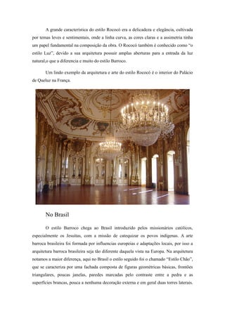 A grande característica do estilo Rococó era a delicadeza e elegância, cultivada
por temas leves e sentimentais, onde a linha curva, as cores claras e a assimetria tinha
um papel fundamental na composição da obra. O Rococó também é conhecido como “o
estilo Luz”, devido a sua arquitetura possuir amplas aberturas para a entrada da luz
natural,o que a diferencia e muito do estilo Barroco.
Um lindo exemplo da arquitetura e arte do estilo Rococó é o interior do Palácio
de Queluz na França.
No Brasil
O estilo Barroco chega ao Brasil introduzido pelos missionários católicos,
especialmente os Jesuítas, com a missão de catequizar os povos indígenas. A arte
barroca brasileira foi formada por influencias europeias e adaptações locais, por isso a
arquitetura barroca brasileira seja tão diferente daquela vista na Europa. Na arquitetura
notamos a maior diferença, aqui no Brasil o estilo seguido foi o chamado “Estilo Chão”,
que se caracteriza por uma fachada composta de figuras geométricas básicas, frontões
triangulares, poucas janelas, paredes marcadas pelo contraste entre a pedra e as
superfícies brancas, pouca a nenhuma decoração externa e em geral duas torres laterais.
 