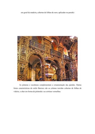 em geral de madeira, cobertas de folhas de ouro, aplicadas na parede)
As pinturas e esculturas complementam a ornamentação das paredes. Outras
fortes características do estilo Barroco são as colunas torcidas cobertas de folhas de
videira, o altar em forma de pirâmide e as cortinas vermelhas.
 