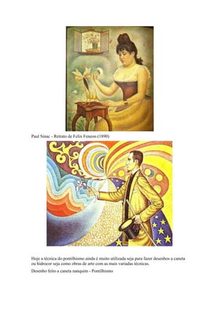 Paul Sinac - Retrato de Felix Feneon (1890)
Hoje a técnica do pontilhismo ainda é muito utilizada seja para fazer desenhos a caneta
ou hidrocor seja como obras de arte com as mais variadas técnicas.
Desenho feito a caneta nanquim - Pontilhismo
 