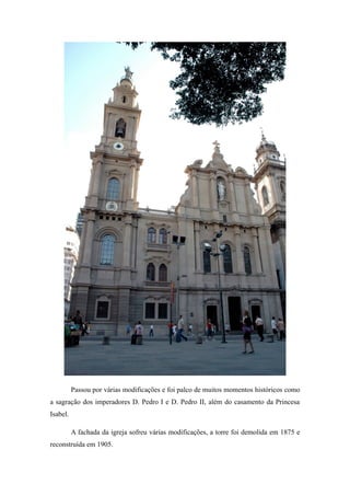 Passou por várias modificações e foi palco de muitos momentos históricos como
a sagração dos imperadores D. Pedro I e D. Pedro II, além do casamento da Princesa
Isabel.
A fachada da igreja sofreu várias modificações, a torre foi demolida em 1875 e
reconstruída em 1905.
 