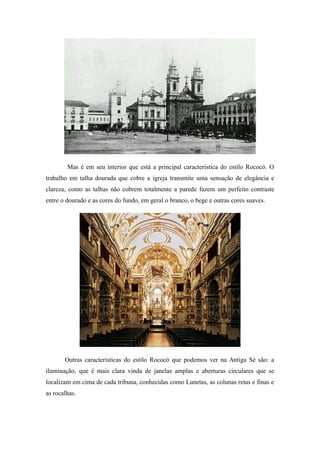 Mas é em seu interior que está a principal característica do estilo Rococó. O
trabalho em talha dourada que cobre a igreja transmite uma sensação de elegância e
clareza, como as talhas não cobrem totalmente a parede fazem um perfeito contraste
entre o dourado e as cores do fundo, em geral o branco, o bege e outras cores suaves.
Outras características do estilo Rococó que podemos ver na Antiga Sé são: a
iluminação, que é mais clara vinda de janelas amplas e aberturas circulares que se
localizam em cima de cada tribuna, conhecidas como Lunetas, as colunas retas e finas e
as rocalhas.
 