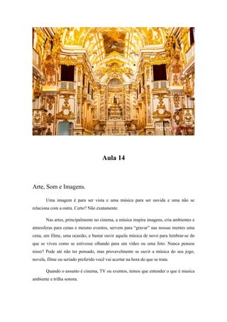 Aula 14
Arte, Som e Imagens.
Uma imagem é para ser vista e uma música para ser ouvida e uma não se
relaciona com a outra. Certo? Não exatamente.
Nas artes, principalmente no cinema, a música inspira imagens, cria ambientes e
atmosferas para cenas e mesmo eventos, servem para “gravar” nas nossas mentes uma
cena, um filme, uma ocasião, e bastar ouvir aquela música de novo para lembrar-se do
que se viveu como se estivesse olhando para um vídeo ou uma foto. Nunca pensou
nisso? Pode até não ter pensado, mas provavelmente se ouvir a música do seu jogo,
novela, filme ou seriado preferido você vai acertar na hora do que se trata.
Quando o assunto é cinema, TV ou eventos, temos que entender o que é musica
ambiente e trilha sonora.
 