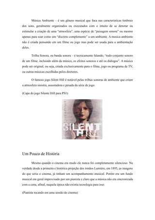 Música Ambiente – é um gênero musical que foca nas características timbrais
dos sons, geralmente organizados ou executados com o intuito de se denotar ou
estimular a criação de uma “atmosfera”, uma espécie de “paisagem sonora” ou mesmo
apenas para soar como um “discreto complemento” a um ambiente. A musica ambiente
não é criada pensando em um filme ou jogo mas pode ser usada para a ambientação
deles.
Trilha Sonora, ou banda sonora – é tecnicamente falando, “todo conjunto sonoro
de um filme, incluindo além da música, os efeitos sonoros e até os diálogos”. A música
pode ser original, ou seja, criada exclusivamente para o filme, jogo ou programa de TV,
ou outras músicas escolhidas pelos diretores.
O famoso jogo Silent Hill é notável pelas trilhas sonoras de ambiente que criam
a atmosfera sinistra, assustadora e pesada da série de jogo.
(Capa do jogo Silente Hill para PS1)
Um Pouco de História
Mesmo quando o cinema era mudo ele nunca foi completamente silencioso. Na
verdade desde a primeira e histórica projeção dos irmãos Lumière, em 1895, as imagens
do que seria o cinema, já tinham um acompanhamento musical. Porém era um fundo
musical em geral improvisado por um pianista e claro que a música não era sincronizada
com a cena, afinal, naquela época não existia tecnologia para isso.
(Pianista tocando em uma sessão de cinema)
 