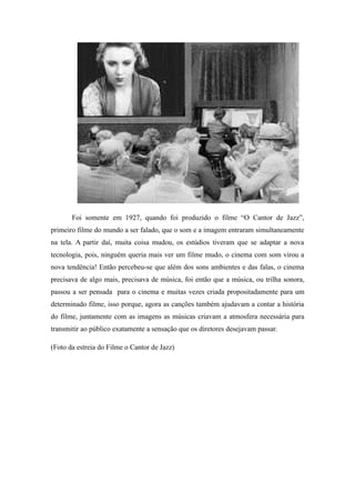 Foi somente em 1927, quando foi produzido o filme “O Cantor de Jazz”,
primeiro filme do mundo a ser falado, que o som e a imagem entraram simultaneamente
na tela. A partir daí, muita coisa mudou, os estúdios tiveram que se adaptar a nova
tecnologia, pois, ninguém queria mais ver um filme mudo, o cinema com som virou a
nova tendência! Então percebeu-se que além dos sons ambientes e das falas, o cinema
precisava de algo mais, precisava de música, foi então que a música, ou trilha sonora,
passou a ser pensada para o cinema e muitas vezes criada propositadamente para um
determinado filme, isso porque, agora as canções também ajudavam a contar a história
do filme, juntamente com as imagens as músicas criavam a atmosfera necessária para
transmitir ao público exatamente a sensação que os diretores desejavam passar.
(Foto da estreia do Filme o Cantor de Jazz)
 