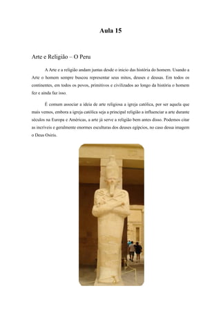 Aula 15
Arte e Religião – O Peru
A Arte e a religião andam juntas desde o inicio das história do homem. Usando a
Arte o homem sempre buscou representar seus mitos, deuses e deusas. Em todos os
continentes, em todos os povos, primitivos e civilizados ao longo da história o homem
fez e ainda faz isso.
É comum associar a ideia de arte religiosa a igreja católica, por ser aquela que
mais vemos, embora a igreja católica seja a principal religião a influenciar a arte durante
séculos na Europa e Américas, a arte já serve a religião bem antes disso. Podemos citar
as incríveis e geralmente enormes esculturas dos deuses egípcios, no caso dessa imagem
o Deus Osiris.
 