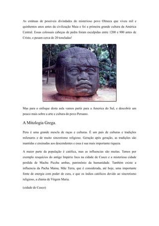As estátuas de possíveis divindades do misterioso povo Olmeca que viveu mil e
quinhentos anos antes da civilização Maia e foi a primeira grande cultura da América
Central. Essas colossais cabeças de pedra foram esculpidas entre 1200 e 900 antes de
Cristo, e pesam cerca de 20 toneladas!
Mas para o enfoque desta aula vamos partir para a America do Sul, e descobrir um
pouco mais sobre a arte e cultura do povo Peruano.
A Mitologia Grega.
Peru é uma grande mescla de raças e culturas. É um país de culturas e tradições
milenares e de muito sincretismo religioso. Geração após geração, as tradições são
mantidas e ensinadas aos descendentes e essa é sua mais importante riqueza.
A maior parte da população é católica, mas as influencias são muitas. Temos por
exemplo resquícios do antigo Império Inca na cidade de Cusco e a misteriosa cidade
perdida de Machu Picchu ambas, patrimônio da humanidade. Também existe a
influencia da Pacha Mama, Mãe Terra, que é considerada, até hoje, uma importante
fonte de energia com poder de cura, e que os índios católicos devido ao sincretismo
religioso, a chama de Virgem Maria.
(cidade de Cusco)
 