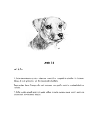 Aula 02
A Linha.
A linha assim como o ponto, é elemento essencial na composição visual e é o elemento
básico de todo grafismo e um dos mais usados também.
Representa a forma de expressão mais simples e pura, porém também a mais dinâmica e
variada.
A linha contém grande expressividade gráfica e muita energia, quase sempre expressa
dinamismo, movimento e direção.
 
